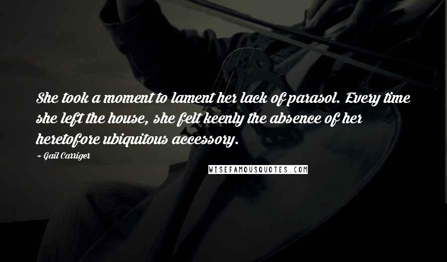 Gail Carriger Quotes: She took a moment to lament her lack of parasol. Every time she left the house, she felt keenly the absence of her heretofore ubiquitous accessory.