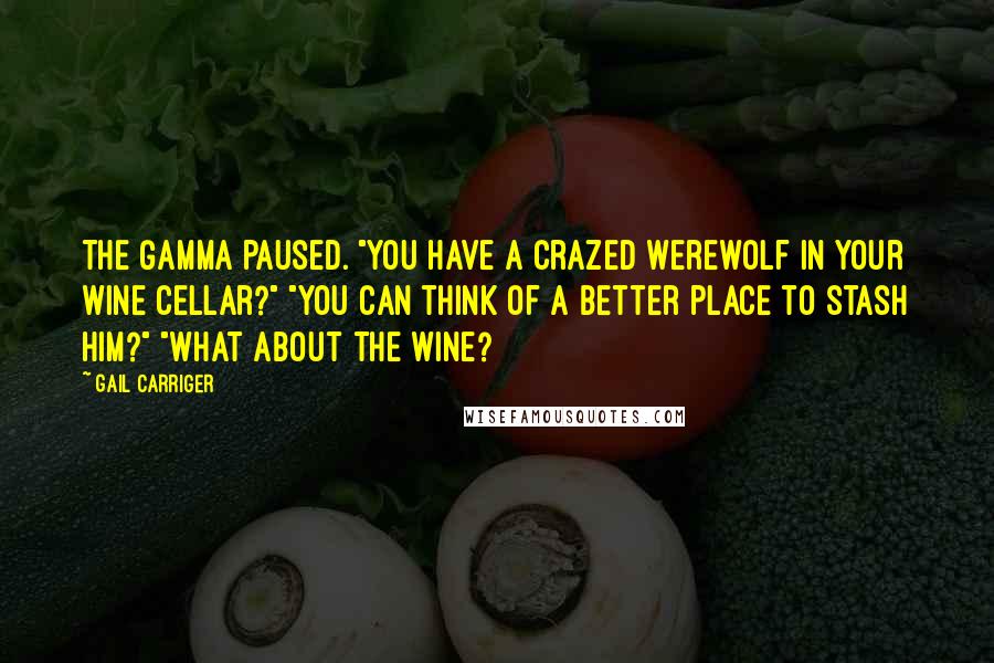 Gail Carriger Quotes: The Gamma paused. "You have a crazed werewolf in your wine cellar?" "You can think of a better place to stash him?" "What about the wine?