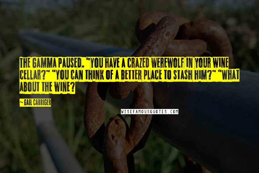 Gail Carriger Quotes: The Gamma paused. "You have a crazed werewolf in your wine cellar?" "You can think of a better place to stash him?" "What about the wine?