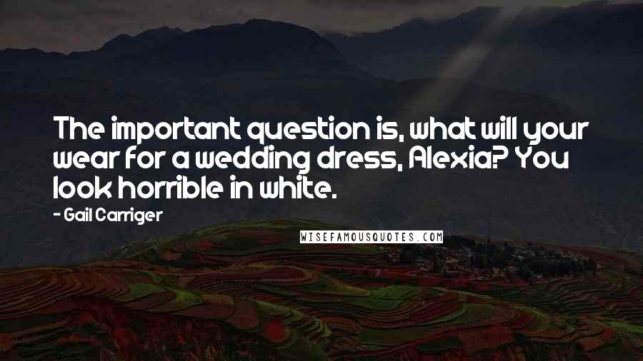 Gail Carriger Quotes: The important question is, what will your wear for a wedding dress, Alexia? You look horrible in white.