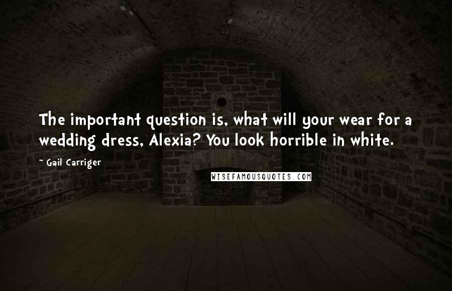 Gail Carriger Quotes: The important question is, what will your wear for a wedding dress, Alexia? You look horrible in white.