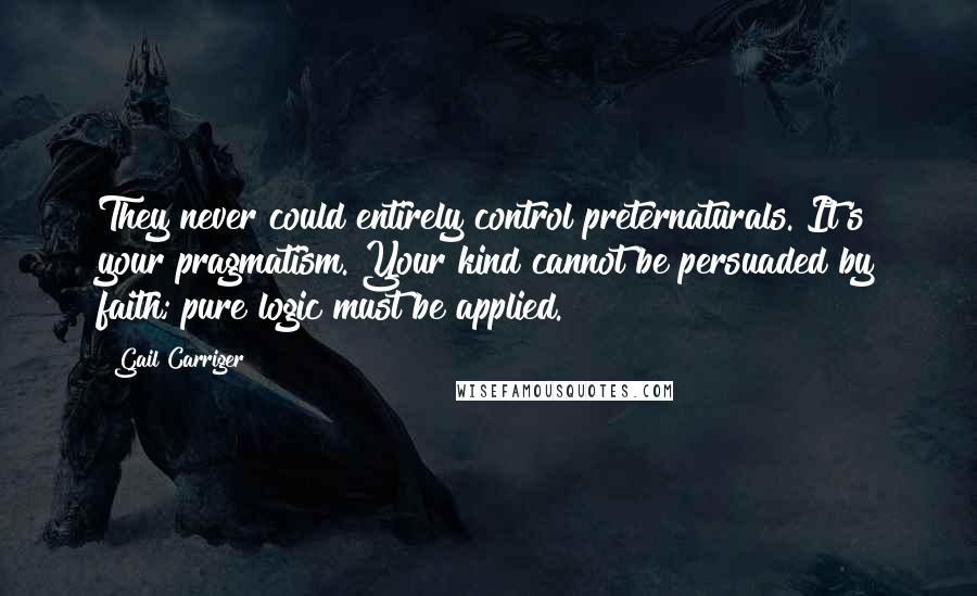 Gail Carriger Quotes: They never could entirely control preternaturals. It's your pragmatism. Your kind cannot be persuaded by faith; pure logic must be applied.