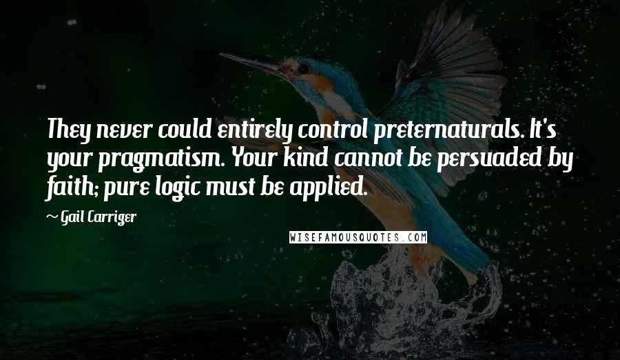 Gail Carriger Quotes: They never could entirely control preternaturals. It's your pragmatism. Your kind cannot be persuaded by faith; pure logic must be applied.