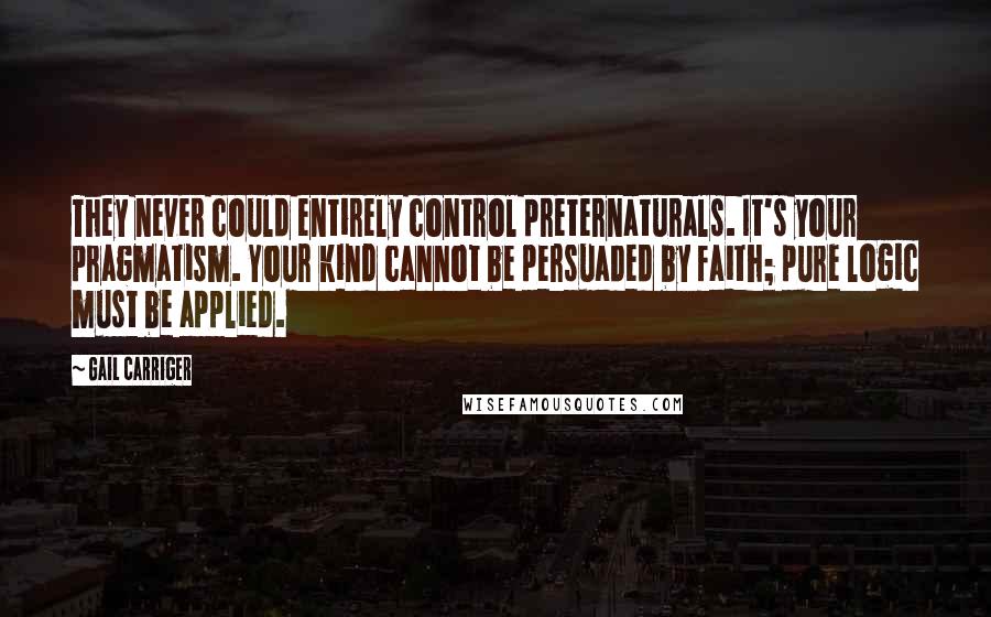 Gail Carriger Quotes: They never could entirely control preternaturals. It's your pragmatism. Your kind cannot be persuaded by faith; pure logic must be applied.
