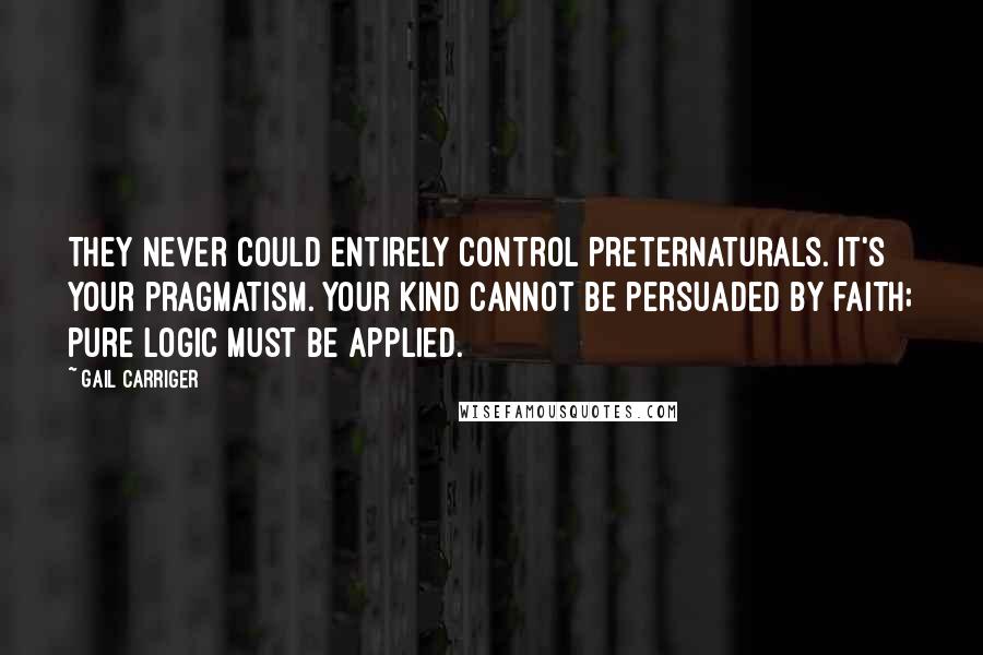 Gail Carriger Quotes: They never could entirely control preternaturals. It's your pragmatism. Your kind cannot be persuaded by faith; pure logic must be applied.