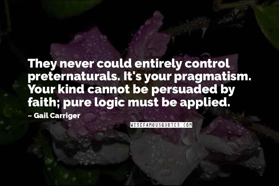 Gail Carriger Quotes: They never could entirely control preternaturals. It's your pragmatism. Your kind cannot be persuaded by faith; pure logic must be applied.