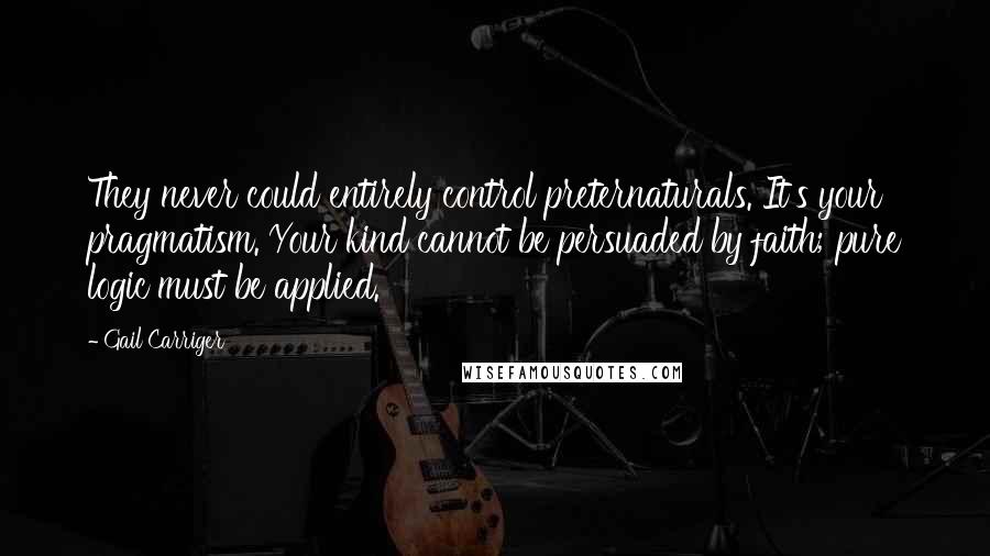 Gail Carriger Quotes: They never could entirely control preternaturals. It's your pragmatism. Your kind cannot be persuaded by faith; pure logic must be applied.