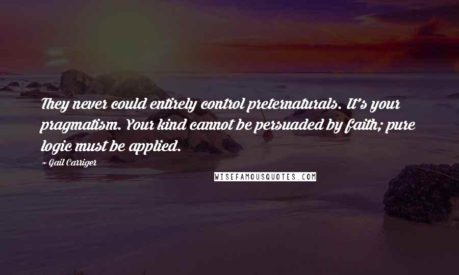 Gail Carriger Quotes: They never could entirely control preternaturals. It's your pragmatism. Your kind cannot be persuaded by faith; pure logic must be applied.