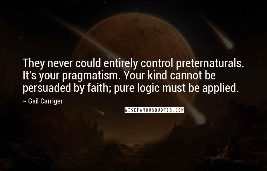 Gail Carriger Quotes: They never could entirely control preternaturals. It's your pragmatism. Your kind cannot be persuaded by faith; pure logic must be applied.