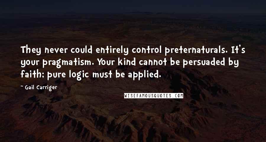 Gail Carriger Quotes: They never could entirely control preternaturals. It's your pragmatism. Your kind cannot be persuaded by faith; pure logic must be applied.