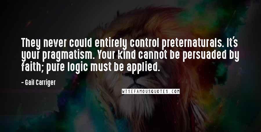 Gail Carriger Quotes: They never could entirely control preternaturals. It's your pragmatism. Your kind cannot be persuaded by faith; pure logic must be applied.