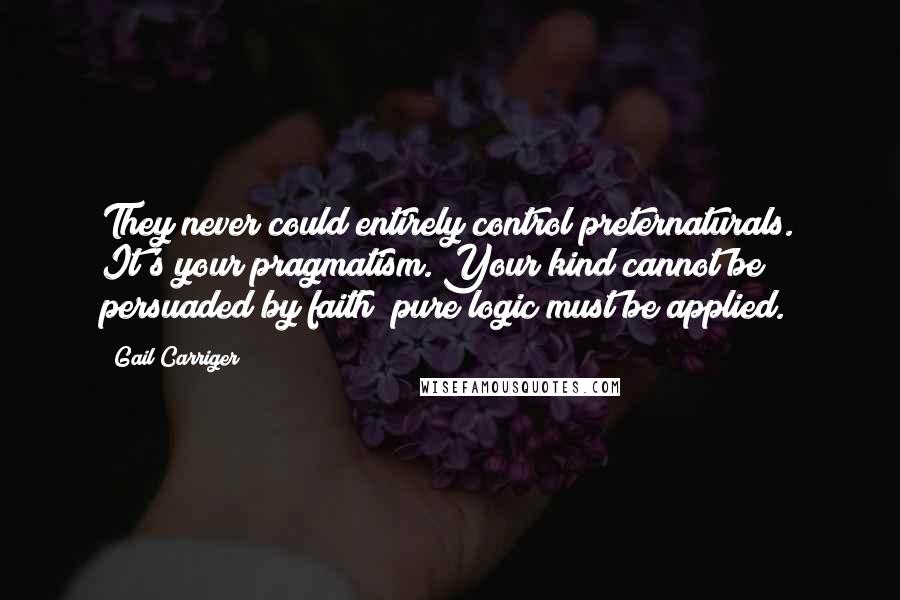 Gail Carriger Quotes: They never could entirely control preternaturals. It's your pragmatism. Your kind cannot be persuaded by faith; pure logic must be applied.