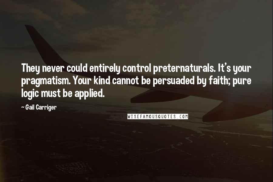 Gail Carriger Quotes: They never could entirely control preternaturals. It's your pragmatism. Your kind cannot be persuaded by faith; pure logic must be applied.