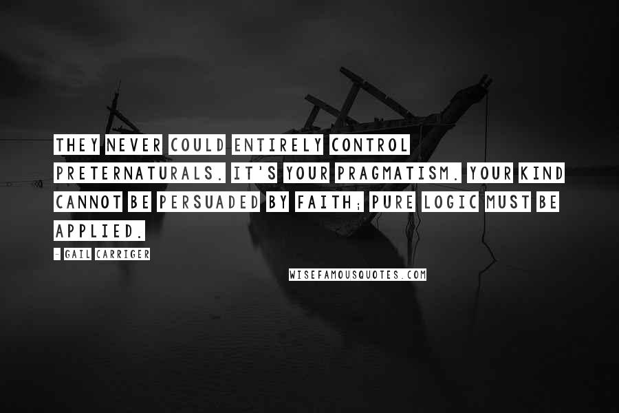 Gail Carriger Quotes: They never could entirely control preternaturals. It's your pragmatism. Your kind cannot be persuaded by faith; pure logic must be applied.