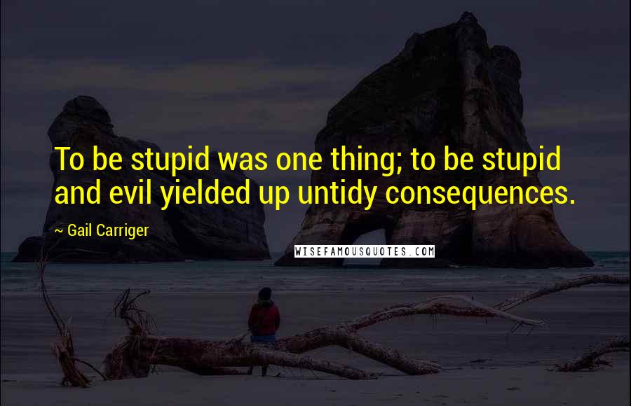 Gail Carriger Quotes: To be stupid was one thing; to be stupid and evil yielded up untidy consequences.