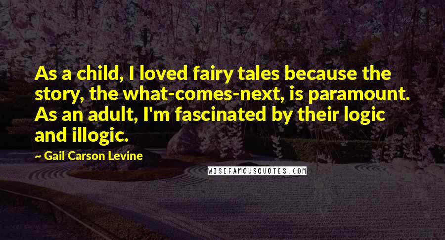 Gail Carson Levine Quotes: As a child, I loved fairy tales because the story, the what-comes-next, is paramount. As an adult, I'm fascinated by their logic and illogic.