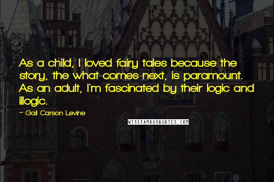 Gail Carson Levine Quotes: As a child, I loved fairy tales because the story, the what-comes-next, is paramount. As an adult, I'm fascinated by their logic and illogic.