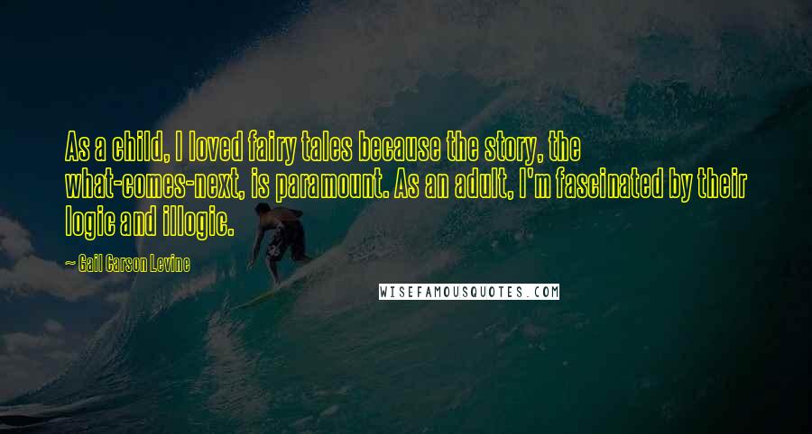 Gail Carson Levine Quotes: As a child, I loved fairy tales because the story, the what-comes-next, is paramount. As an adult, I'm fascinated by their logic and illogic.