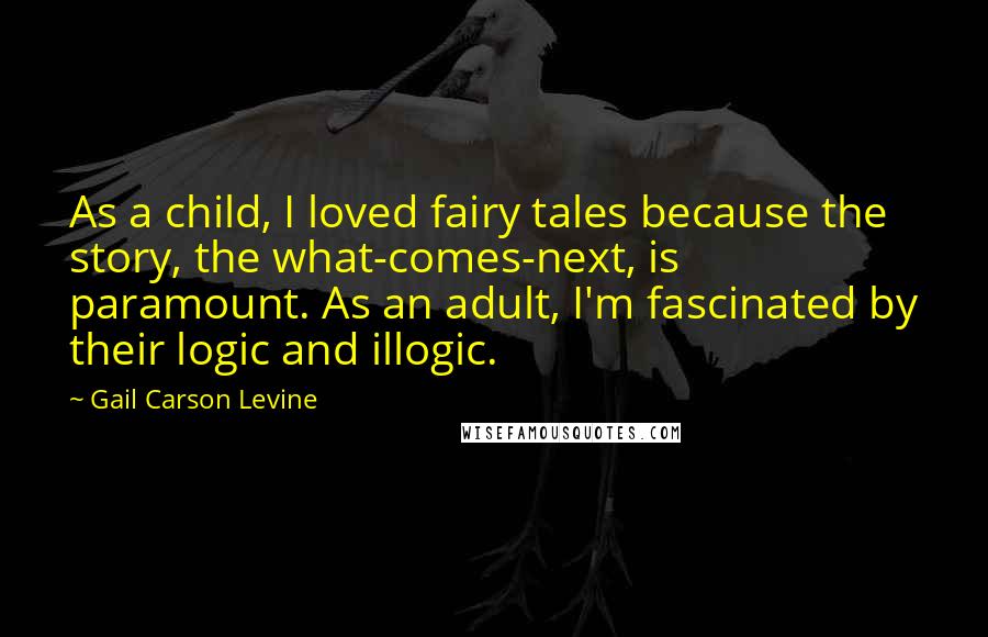 Gail Carson Levine Quotes: As a child, I loved fairy tales because the story, the what-comes-next, is paramount. As an adult, I'm fascinated by their logic and illogic.