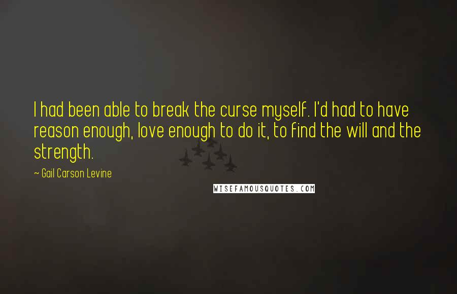 Gail Carson Levine Quotes: I had been able to break the curse myself. I'd had to have reason enough, love enough to do it, to find the will and the strength.