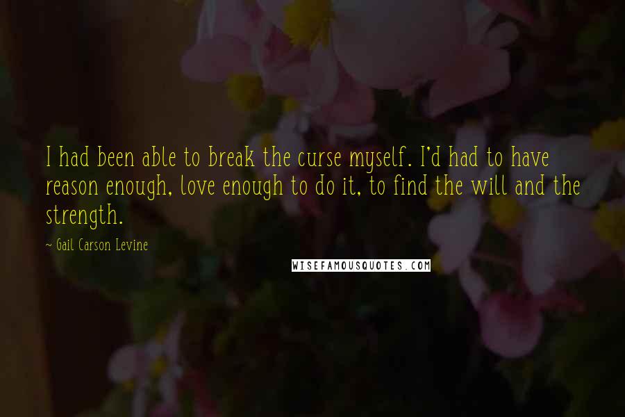 Gail Carson Levine Quotes: I had been able to break the curse myself. I'd had to have reason enough, love enough to do it, to find the will and the strength.