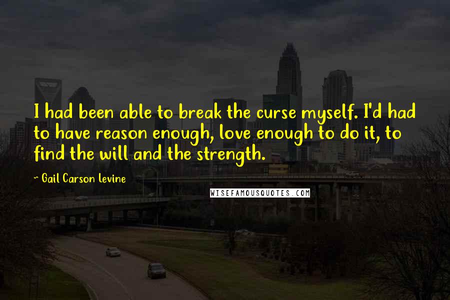 Gail Carson Levine Quotes: I had been able to break the curse myself. I'd had to have reason enough, love enough to do it, to find the will and the strength.