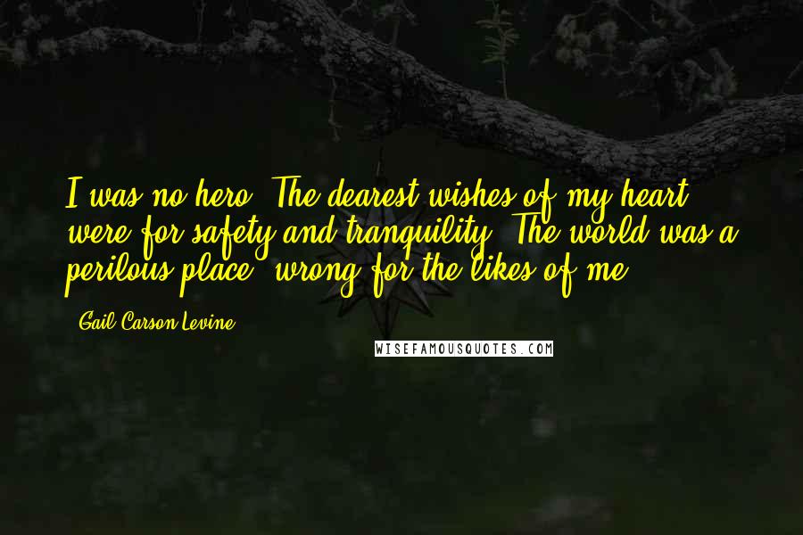 Gail Carson Levine Quotes: I was no hero. The dearest wishes of my heart were for safety and tranquility. The world was a perilous place, wrong for the likes of me.