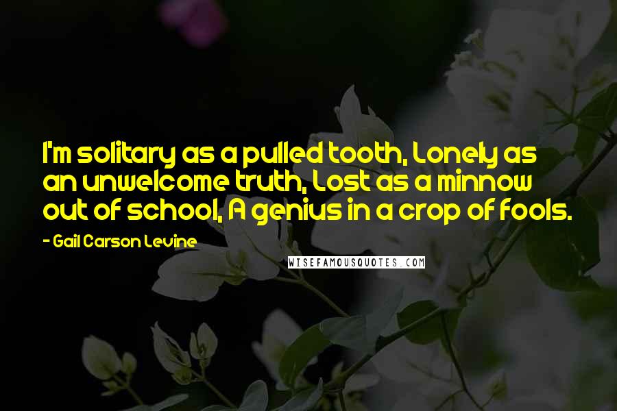 Gail Carson Levine Quotes: I'm solitary as a pulled tooth, Lonely as an unwelcome truth, Lost as a minnow out of school, A genius in a crop of fools.