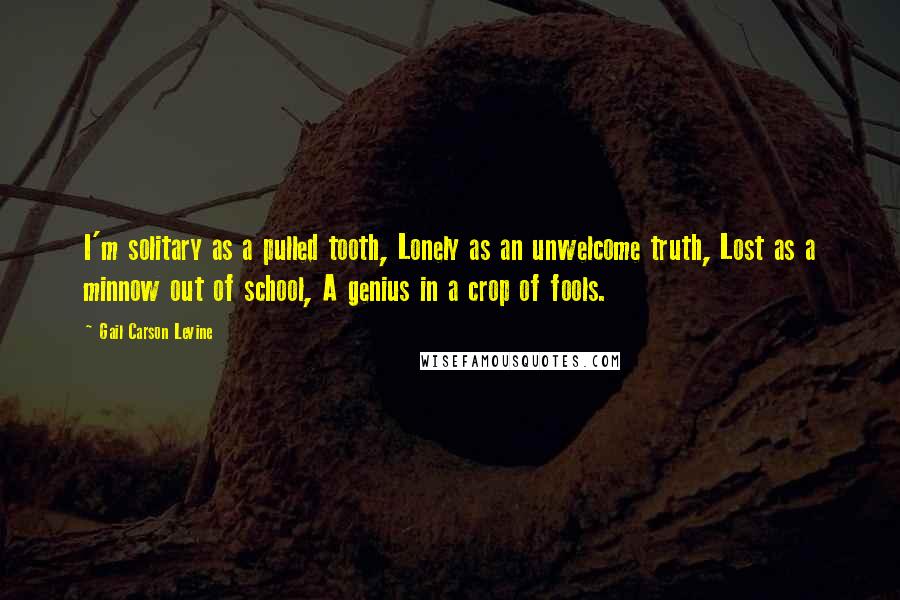 Gail Carson Levine Quotes: I'm solitary as a pulled tooth, Lonely as an unwelcome truth, Lost as a minnow out of school, A genius in a crop of fools.