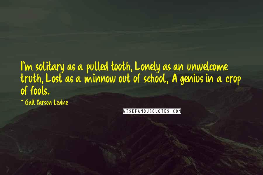 Gail Carson Levine Quotes: I'm solitary as a pulled tooth, Lonely as an unwelcome truth, Lost as a minnow out of school, A genius in a crop of fools.