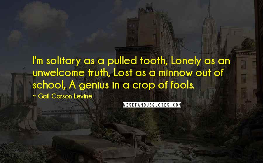 Gail Carson Levine Quotes: I'm solitary as a pulled tooth, Lonely as an unwelcome truth, Lost as a minnow out of school, A genius in a crop of fools.