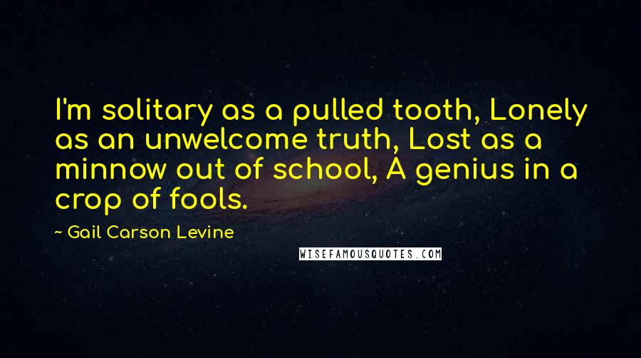 Gail Carson Levine Quotes: I'm solitary as a pulled tooth, Lonely as an unwelcome truth, Lost as a minnow out of school, A genius in a crop of fools.