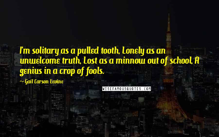 Gail Carson Levine Quotes: I'm solitary as a pulled tooth, Lonely as an unwelcome truth, Lost as a minnow out of school, A genius in a crop of fools.