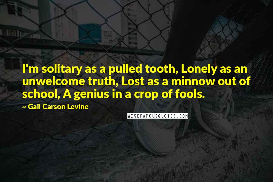 Gail Carson Levine Quotes: I'm solitary as a pulled tooth, Lonely as an unwelcome truth, Lost as a minnow out of school, A genius in a crop of fools.