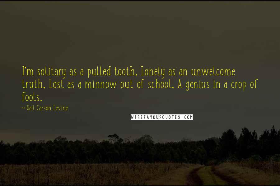 Gail Carson Levine Quotes: I'm solitary as a pulled tooth, Lonely as an unwelcome truth, Lost as a minnow out of school, A genius in a crop of fools.