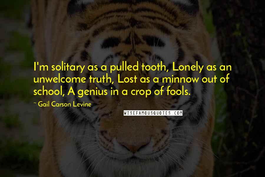 Gail Carson Levine Quotes: I'm solitary as a pulled tooth, Lonely as an unwelcome truth, Lost as a minnow out of school, A genius in a crop of fools.
