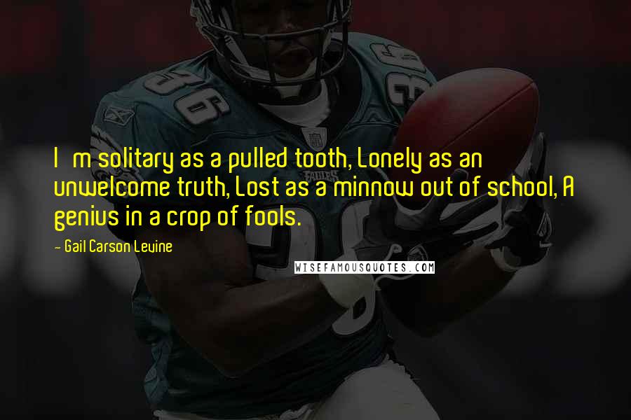 Gail Carson Levine Quotes: I'm solitary as a pulled tooth, Lonely as an unwelcome truth, Lost as a minnow out of school, A genius in a crop of fools.