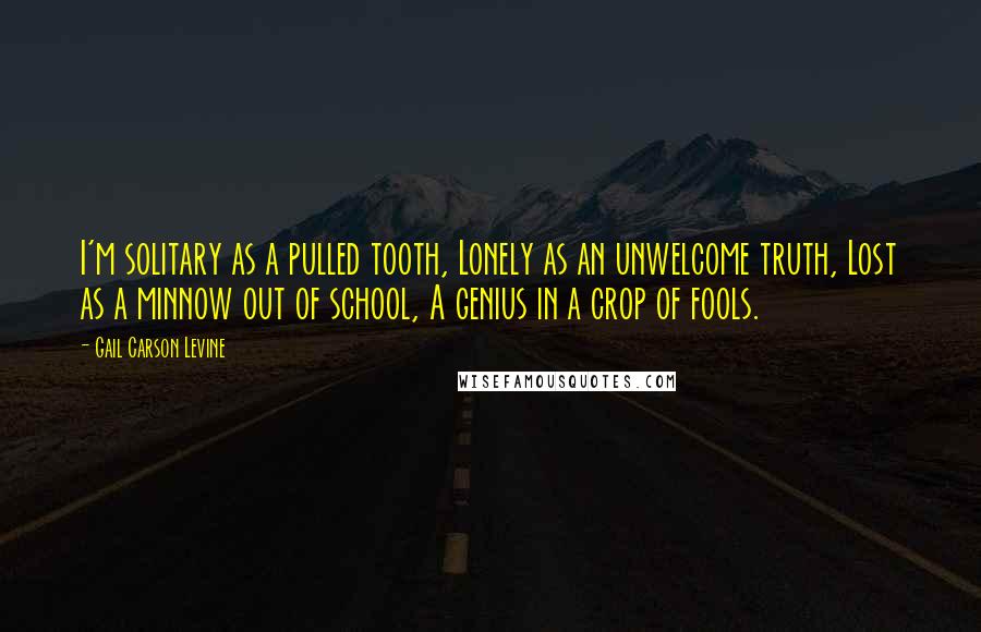 Gail Carson Levine Quotes: I'm solitary as a pulled tooth, Lonely as an unwelcome truth, Lost as a minnow out of school, A genius in a crop of fools.