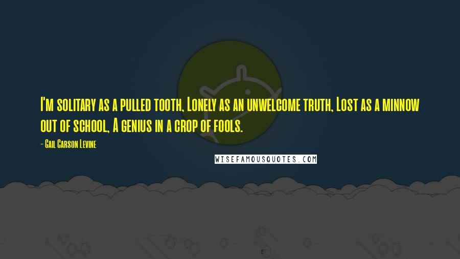 Gail Carson Levine Quotes: I'm solitary as a pulled tooth, Lonely as an unwelcome truth, Lost as a minnow out of school, A genius in a crop of fools.