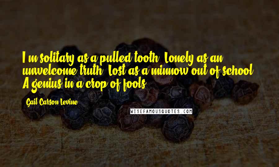 Gail Carson Levine Quotes: I'm solitary as a pulled tooth, Lonely as an unwelcome truth, Lost as a minnow out of school, A genius in a crop of fools.