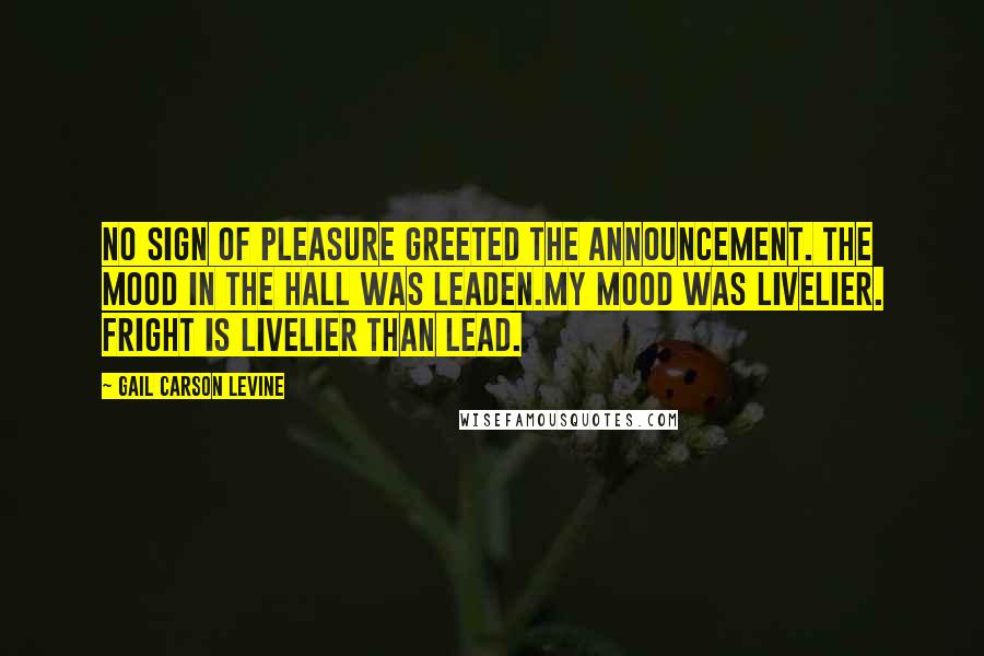 Gail Carson Levine Quotes: No sign of pleasure greeted the announcement. The mood in the hall was leaden.My mood was livelier. Fright is livelier than lead.