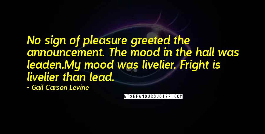 Gail Carson Levine Quotes: No sign of pleasure greeted the announcement. The mood in the hall was leaden.My mood was livelier. Fright is livelier than lead.