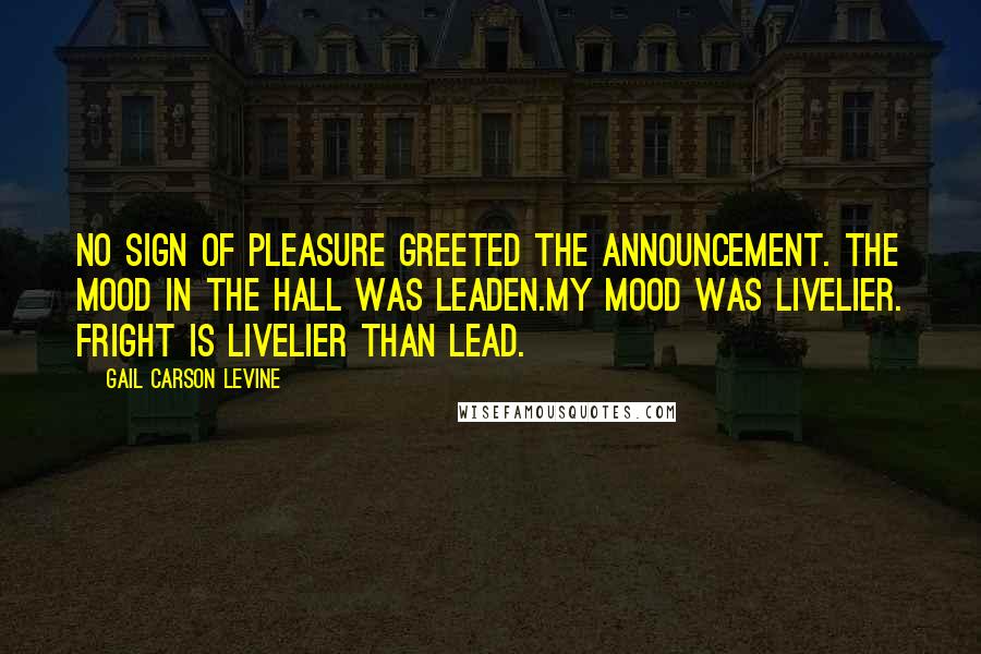 Gail Carson Levine Quotes: No sign of pleasure greeted the announcement. The mood in the hall was leaden.My mood was livelier. Fright is livelier than lead.