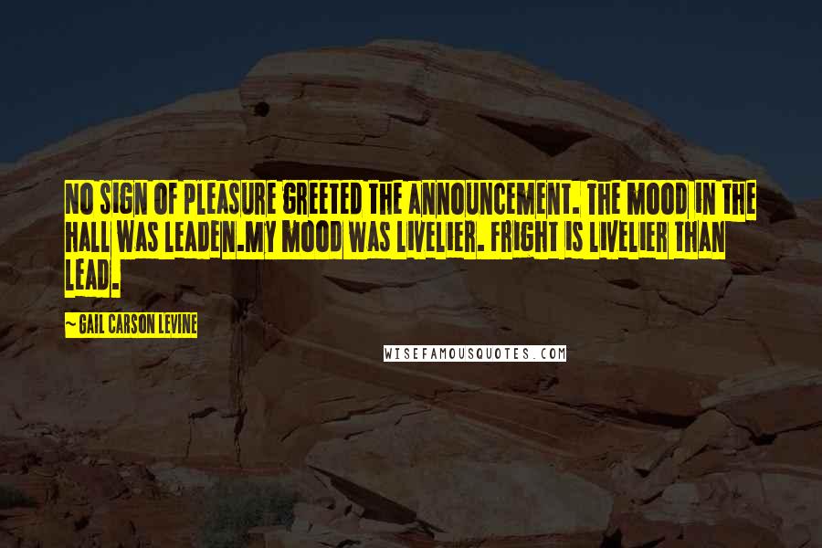 Gail Carson Levine Quotes: No sign of pleasure greeted the announcement. The mood in the hall was leaden.My mood was livelier. Fright is livelier than lead.