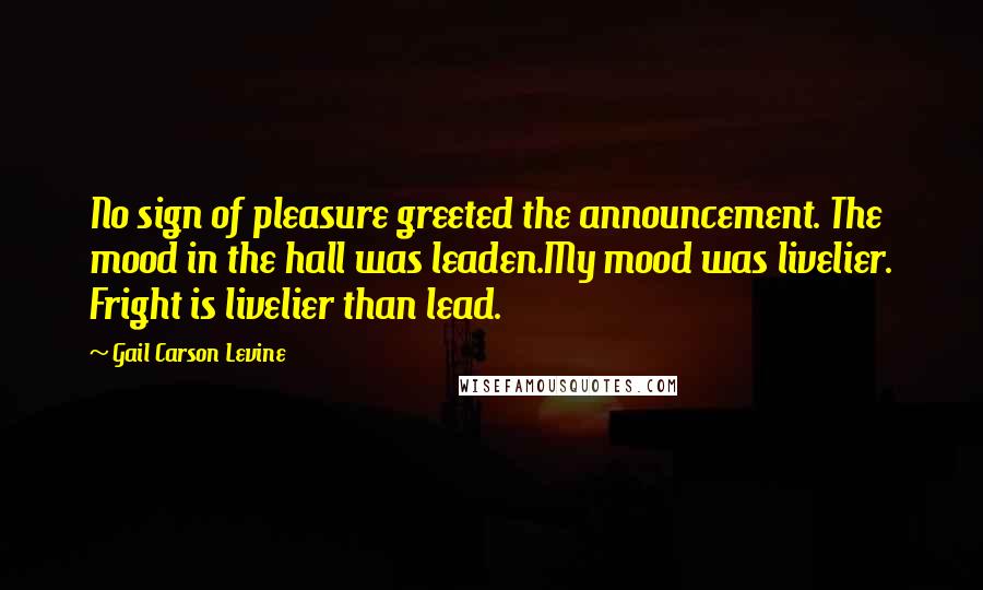 Gail Carson Levine Quotes: No sign of pleasure greeted the announcement. The mood in the hall was leaden.My mood was livelier. Fright is livelier than lead.