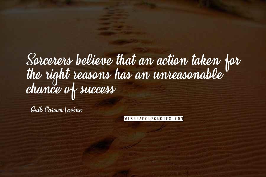 Gail Carson Levine Quotes: Sorcerers believe that an action taken for the right reasons has an unreasonable chance of success.