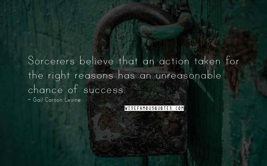 Gail Carson Levine Quotes: Sorcerers believe that an action taken for the right reasons has an unreasonable chance of success.