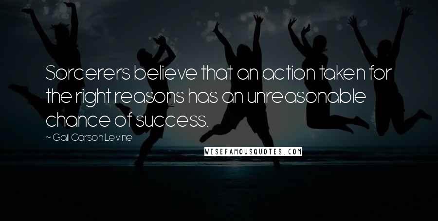 Gail Carson Levine Quotes: Sorcerers believe that an action taken for the right reasons has an unreasonable chance of success.
