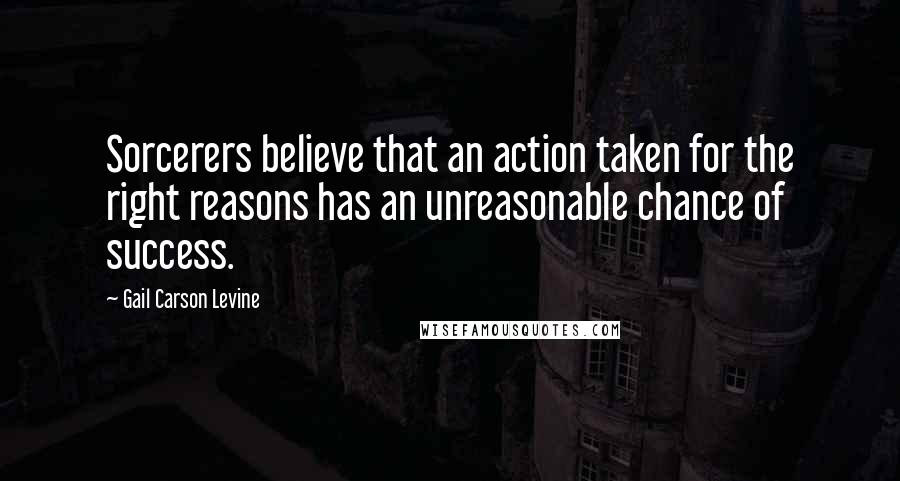 Gail Carson Levine Quotes: Sorcerers believe that an action taken for the right reasons has an unreasonable chance of success.