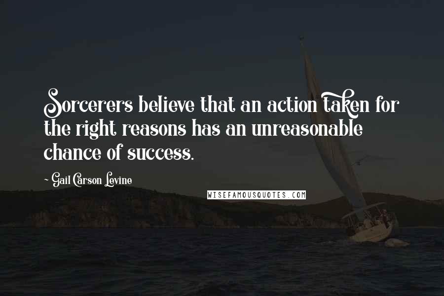 Gail Carson Levine Quotes: Sorcerers believe that an action taken for the right reasons has an unreasonable chance of success.